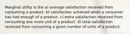 Marginal utility is the a) average satisfaction received from consuming a product. b) satisfaction achieved when a consumer has had enough of a product. c) extra satisfaction received from consuming one more unit of a product. d) total satisfaction received from consuming a given number of units of a product.