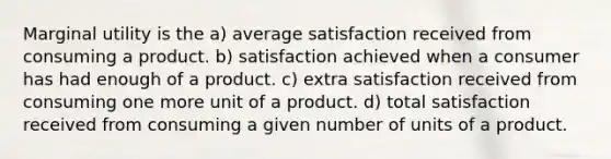 Marginal utility is the a) average satisfaction received from consuming a product. b) satisfaction achieved when a consumer has had enough of a product. c) extra satisfaction received from consuming one more unit of a product. d) total satisfaction received from consuming a given number of units of a product.