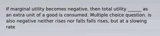 If marginal utility becomes negative, then total utility ______ as an extra unit of a good is consumed. Multiple choice question. is also negative neither rises nor falls falls rises, but at a slowing rate