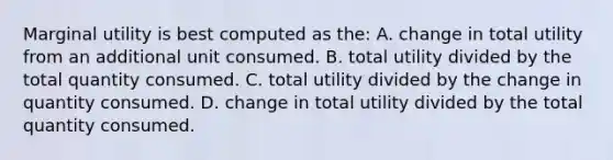 Marginal utility is best computed as the: A. change in total utility from an additional unit consumed. B. total utility divided by the total quantity consumed. C. total utility divided by the change in quantity consumed. D. change in total utility divided by the total quantity consumed.