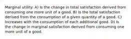 Marginal utility: A) Is the change in total satisfaction derived from consuming one more unit of a good. B) Is the total satisfaction derived from the consumption of a given quantity of a good. C) Increases with the consumption of each additional good. D) Is the change in marginal satisfaction derived from consuming one more unit of a good.