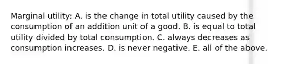 Marginal utility: A. is the change in total utility caused by the consumption of an addition unit of a good. B. is equal to total utility divided by total consumption. C. always decreases as consumption increases. D. is never negative. E. all of the above.