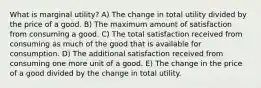 What is marginal utility? A) The change in total utility divided by the price of a good. B) The maximum amount of satisfaction from consuming a good. C) The total satisfaction received from consuming as much of the good that is available for consumption. D) The additional satisfaction received from consuming one more unit of a good. E) The change in the price of a good divided by the change in total utility.