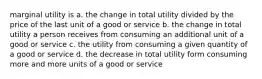 marginal utility is a. the change in total utility divided by the price of the last unit of a good or service b. the change in total utility a person receives from consuming an additional unit of a good or service c. the utility from consuming a given quantity of a good or service d. the decrease in total utility form consuming more and more units of a good or service