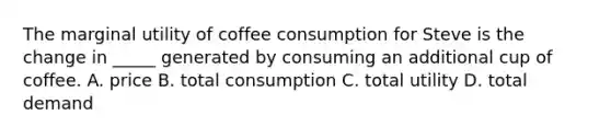 The marginal utility of coffee consumption for Steve is the change in _____ generated by consuming an additional cup of coffee. A. price B. total consumption C. total utility D. total demand