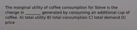 The marginal utility of coffee consumption for Steve is the change in ________ generated by consuming an additional cup of coffee. A) total utility B) total consumption C) total demand D) price