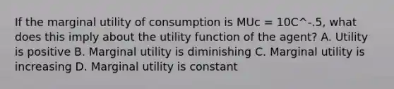 If the marginal utility of consumption is MUc = 10C^-.5, what does this imply about the utility function of the agent? A. Utility is positive B. Marginal utility is diminishing C. Marginal utility is increasing D. Marginal utility is constant