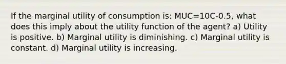 If the marginal utility of consumption is: MUC=10C-0.5, what does this imply about the utility function of the agent? a) Utility is positive. b) Marginal utility is diminishing. c) Marginal utility is constant. d) Marginal utility is increasing.