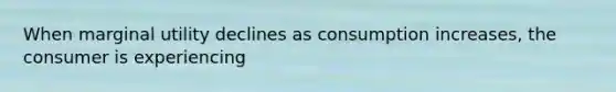 When marginal utility declines as consumption increases, the consumer is experiencing