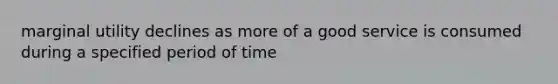 marginal utility declines as more of a good service is consumed during a specified period of time