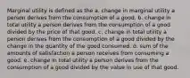 Marginal utility is defined as the a. change in marginal utility a person derives from the consumption of a good. b. change in total utility a person derives from the consumption of a good divided by the price of that good. c. change in total utility a person derives from the consumption of a good divided by the change in the quantity of the good consumed. d. sum of the amounts of satisfaction a person receives from consuming a good. e. change in total utility a person derives from the consumption of a good divided by the value in use of that good.