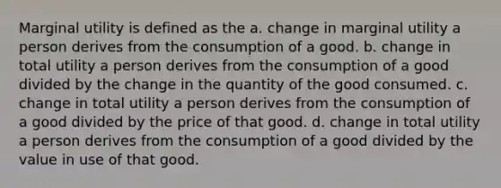 Marginal utility is defined as the a. change in marginal utility a person derives from the consumption of a good. b. change in total utility a person derives from the consumption of a good divided by the change in the quantity of the good consumed. c. change in total utility a person derives from the consumption of a good divided by the price of that good. d. change in total utility a person derives from the consumption of a good divided by the value in use of that good.