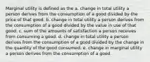 Marginal utility is defined as the a. change in total utility a person derives from the consumption of a good divided by the price of that good. b. change in total utility a person derives from the consumption of a good divided by the value in use of that good. c. sum of the amounts of satisfaction a person receives from consuming a good. d. change in total utility a person derives from the consumption of a good divided by the change in the quantity of the good consumed. e. change in marginal utility a person derives from the consumption of a good.