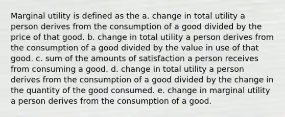 Marginal utility is defined as the a. change in total utility a person derives from the consumption of a good divided by the price of that good. b. change in total utility a person derives from the consumption of a good divided by the value in use of that good. c. sum of the amounts of satisfaction a person receives from consuming a good. d. change in total utility a person derives from the consumption of a good divided by the change in the quantity of the good consumed. e. change in marginal utility a person derives from the consumption of a good.