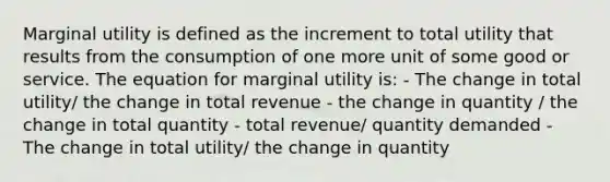 Marginal utility is defined as the increment to total utility that results from the consumption of one more unit of some good or service. The equation for marginal utility is: - The change in total utility/ the change in total revenue - the change in quantity / the change in total quantity - total revenue/ quantity demanded - The change in total utility/ the change in quantity