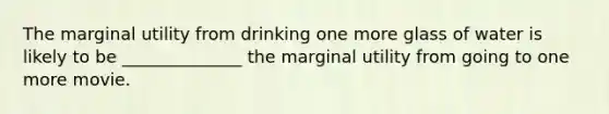 The marginal utility from drinking one more glass of water is likely to be ______________ the marginal utility from going to one more movie.