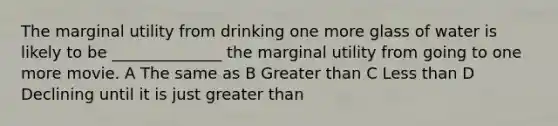 The marginal utility from drinking one more glass of water is likely to be ______________ the marginal utility from going to one more movie. A The same as B Greater than C Less than D Declining until it is just greater than