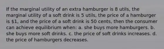 If the marginal utility of an extra hamburger is 8 utils, the marginal utility of a soft drink is 5 utils, the price of a hamburger is 1, and the price of a soft drink is 50 cents, then the consumer can achieve equilibrium when: a. she buys more hamburgers. b. she buys more soft drinks. c. the price of soft drinks increases. d. the price of hamburgers decreases.