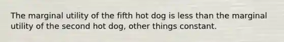 The marginal utility of the fifth hot dog is less than the marginal utility of the second hot dog, other things constant.