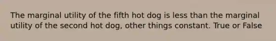 The marginal utility of the fifth hot dog is less than the marginal utility of the second hot dog, other things constant. True or False