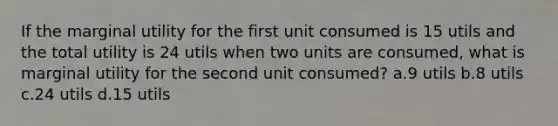 If the marginal utility for the first unit consumed is 15 utils and the total utility is 24 utils when two units are consumed, what is marginal utility for the second unit consumed? a.9 utils b.8 utils c.24 utils d.15 utils