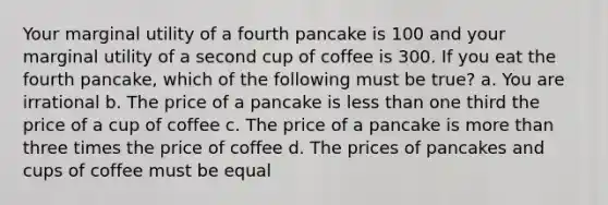 Your marginal utility of a fourth pancake is 100 and your marginal utility of a second cup of coffee is 300. If you eat the fourth pancake, which of the following must be true? a. You are irrational b. The price of a pancake is less than one third the price of a cup of coffee c. The price of a pancake is more than three times the price of coffee d. The prices of pancakes and cups of coffee must be equal