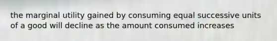 the marginal utility gained by consuming equal successive units of a good will decline as the amount consumed increases