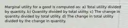 Marginal utility for a good is computed as: a) Total utility divided by quantity. b) Quantity divided by total utility. c) The change in quantity divided by total utility. d) The change in total utility divided by the change in quantity.