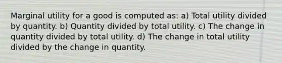 Marginal utility for a good is computed as: a) Total utility divided by quantity. b) Quantity divided by total utility. c) The change in quantity divided by total utility. d) The change in total utility divided by the change in quantity.