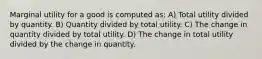 Marginal utility for a good is computed as: A) Total utility divided by quantity. B) Quantity divided by total utility. C) The change in quantity divided by total utility. D) The change in total utility divided by the change in quantity.