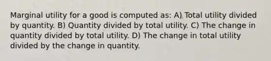 Marginal utility for a good is computed as: A) Total utility divided by quantity. B) Quantity divided by total utility. C) The change in quantity divided by total utility. D) The change in total utility divided by the change in quantity.