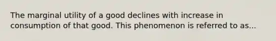 The marginal utility of a good declines with increase in consumption of that good. This phenomenon is referred to as...