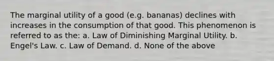 The marginal utility of a good (e.g. bananas) declines with increases in the consumption of that good. This phenomenon is referred to as the: a. Law of Diminishing Marginal Utility. b. Engel's Law. c. Law of Demand. d. None of the above