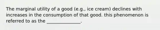 The marginal utility of a good (e.g., ice cream) declines with increases in the consumption of that good. this phenomenon is referred to as the _______________.