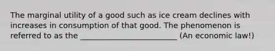 The marginal utility of a good such as ice cream declines with increases in consumption of that good. The phenomenon is referred to as the _________________________ (An economic law!)