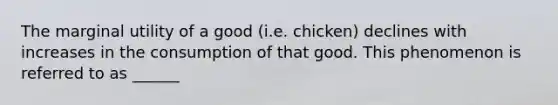 The marginal utility of a good (i.e. chicken) declines with increases in the consumption of that good. This phenomenon is referred to as ______