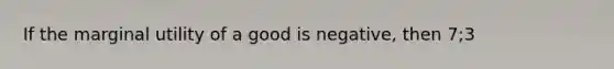 If the marginal utility of a good is negative, then 7;3