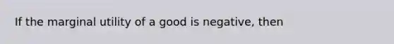 If the marginal utility of a good is negative, then