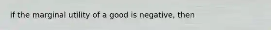 if the marginal utility of a good is negative, then