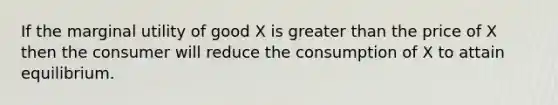 If the marginal utility of good X is greater than the price of X then the consumer will reduce the consumption of X to attain equilibrium.