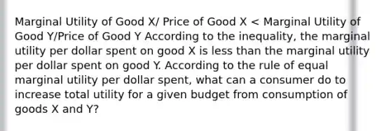 Marginal Utility of Good X/ Price of Good X < Marginal Utility of Good Y/Price of Good Y According to the inequality, the marginal utility per dollar spent on good X is less than the marginal utility per dollar spent on good Y. According to the rule of equal marginal utility per dollar spent, what can a consumer do to increase total utility for a given budget from consumption of goods X and Y?