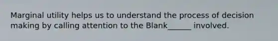 Marginal utility helps us to understand the process of decision making by calling attention to the Blank______ involved.