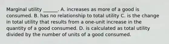 Marginal utility​ ______. A. increases as more of a good is consumed. B. has no relationship to total utility C. is the change in total utility that results from a​ one-unit increase in the quantity of a good consumed. D. is calculated as total utility divided by the number of units of a good consumed.