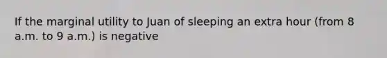 If the marginal utility to Juan of sleeping an extra hour (from 8 a.m. to 9 a.m.) is negative