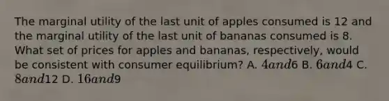 The marginal utility of the last unit of apples consumed is 12 and the marginal utility of the last unit of bananas consumed is 8. What set of prices for apples and bananas, respectively, would be consistent with consumer equilibrium? A. 4 and6 B. 6 and4 C. 8 and12 D. 16 and9