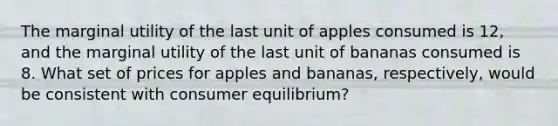 The marginal utility of the last unit of apples consumed is 12, and the marginal utility of the last unit of bananas consumed is 8. What set of prices for apples and bananas, respectively, would be consistent with consumer equilibrium?