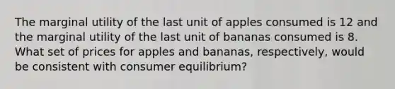 The marginal utility of the last unit of apples consumed is 12 and the marginal utility of the last unit of bananas consumed is 8. What set of prices for apples and bananas, respectively, would be consistent with consumer equilibrium?