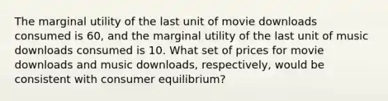 The marginal utility of the last unit of movie downloads consumed is 60, and the marginal utility of the last unit of music downloads consumed is 10. What set of prices for movie downloads and music downloads, respectively, would be consistent with consumer equilibrium?