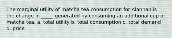 The marginal utility of matcha tea consumption for Alannah is the change in _____ generated by consuming an additional cup of matcha tea. a. total utility b. total consumption c. total demand d. price