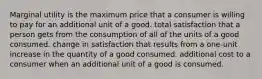 Marginal utility is the maximum price that a consumer is willing to pay for an additional unit of a good. total satisfaction that a person gets from the consumption of all of the units of a good consumed. change in satisfaction that results from a one-unit increase in the quantity of a good consumed. additional cost to a consumer when an additional unit of a good is consumed.